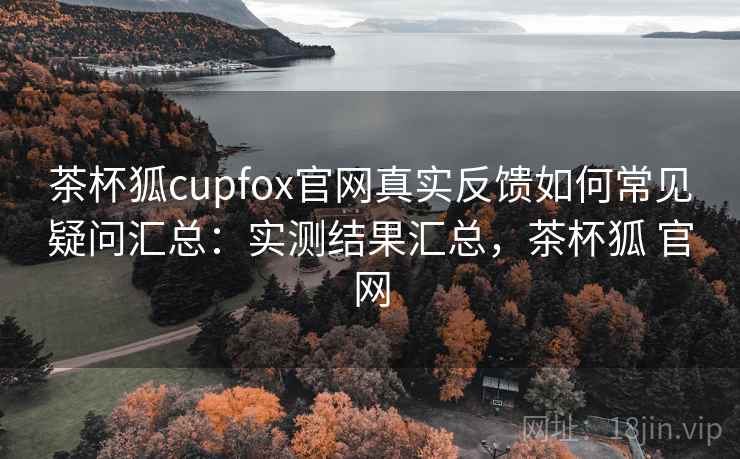 茶杯狐cupfox官网真实反馈如何常见疑问汇总:实测结果汇总,茶杯狐 官网 茶杯狐cupfox官网真实反馈如何常见疑问汇总:实测结果汇总,茶杯狐 官网