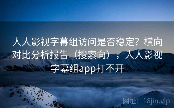人人影视字幕组访问是否稳定?横向对比分析报告(搜索向),人人影视字幕组app打不开 人人影视字幕组访问是否稳定?横向对比分析报告(搜索向),人人影视字幕组app打不开