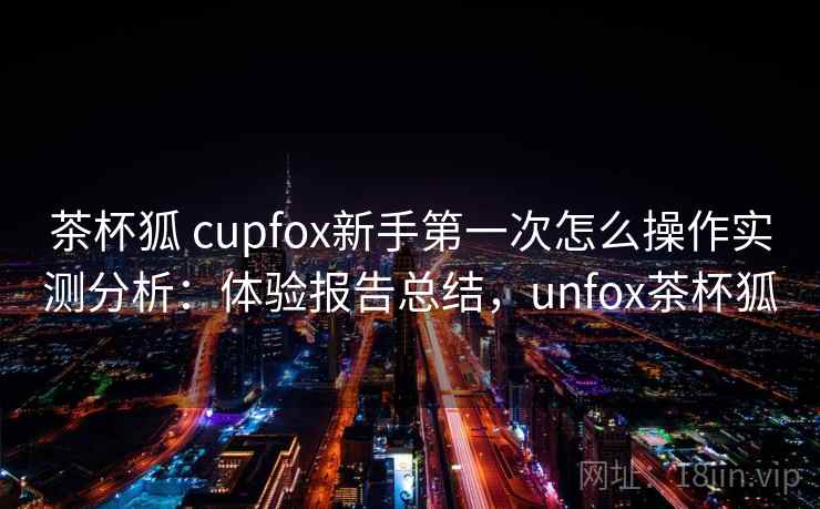 茶杯狐 cupfox新手第一次怎么操作实测分析:体验报告总结,unfox茶杯狐 茶杯狐 cupfox新手第一次怎么操作实测分析:体验报告总结,unfox茶杯狐