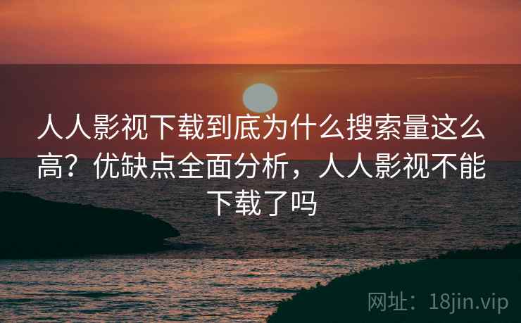 人人影视下载到底为什么搜索量这么高？优缺点全面分析，人人影视不能下载了吗