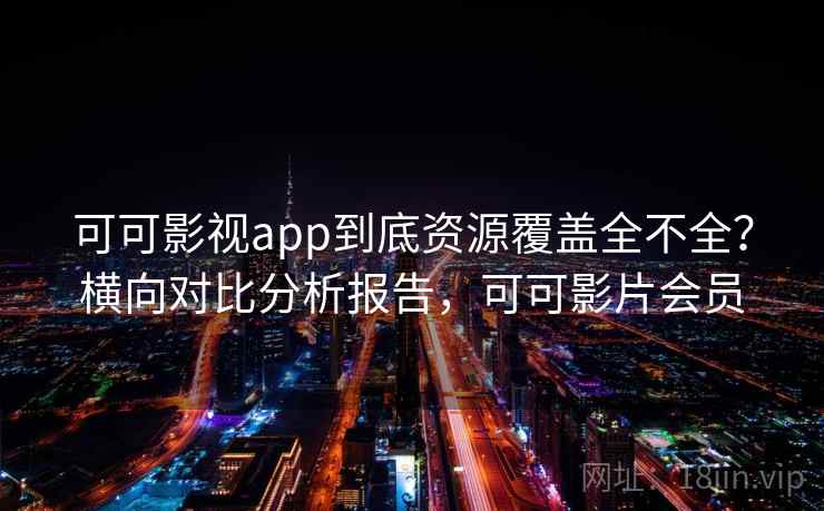 可可影视app到底资源覆盖全不全？横向对比分析报告，可可影片会员