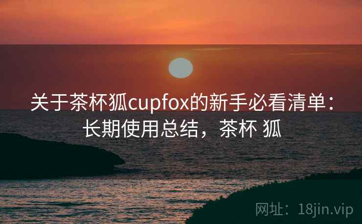 关于茶杯狐cupfox的新手必看清单:长期使用总结,茶杯 狐 关于茶杯狐cupfox的新手必看清单:长期使用总结,茶杯 狐
