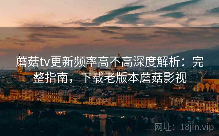 蘑菇tv更新频率高不高深度解析:完整指南,下载老版本蘑菇影视 蘑菇tv更新频率高不高深度解析:完整指南,下载老版本蘑菇影视
