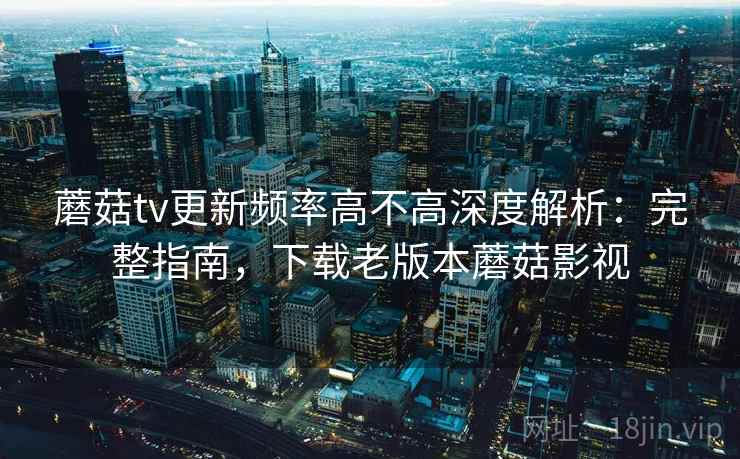 蘑菇tv更新频率高不高深度解析:完整指南,下载老版本蘑菇影视 蘑菇tv更新频率高不高深度解析:完整指南,下载老版本蘑菇影视