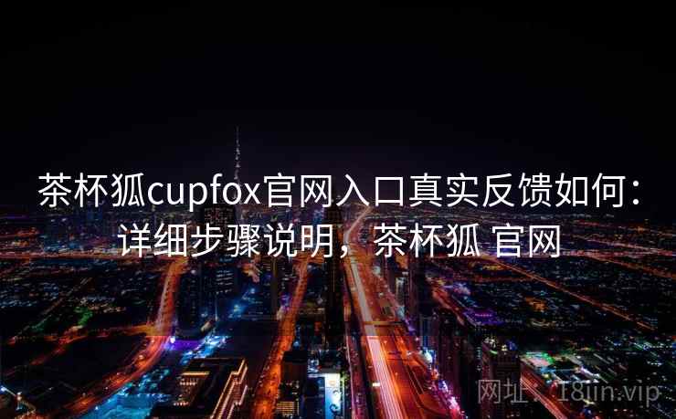 茶杯狐cupfox官网入口真实反馈如何：详细步骤说明，茶杯狐 官网