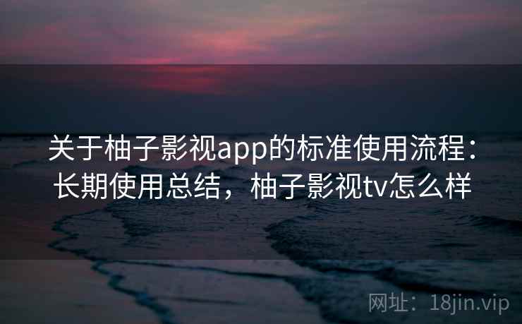 关于柚子影视app的标准使用流程：长期使用总结，柚子影视tv怎么样