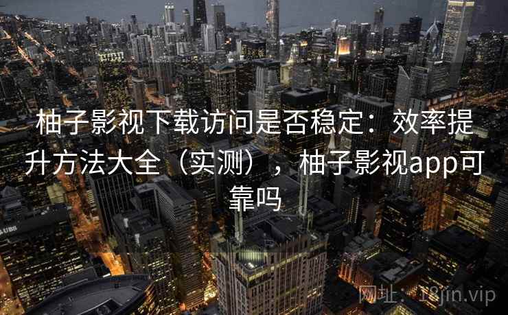柚子影视下载访问是否稳定：效率提升方法大全（实测），柚子影视app可靠吗