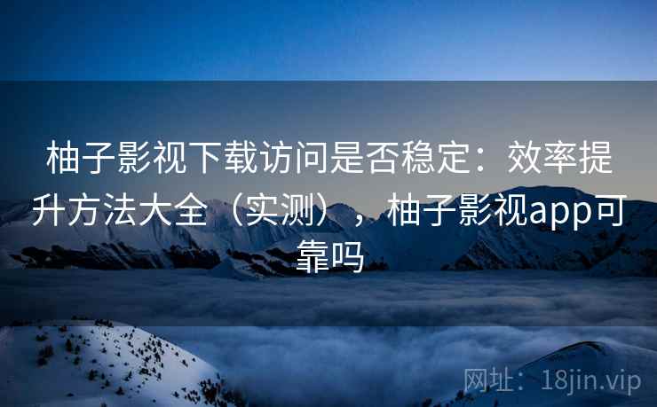 柚子影视下载访问是否稳定：效率提升方法大全（实测），柚子影视app可靠吗