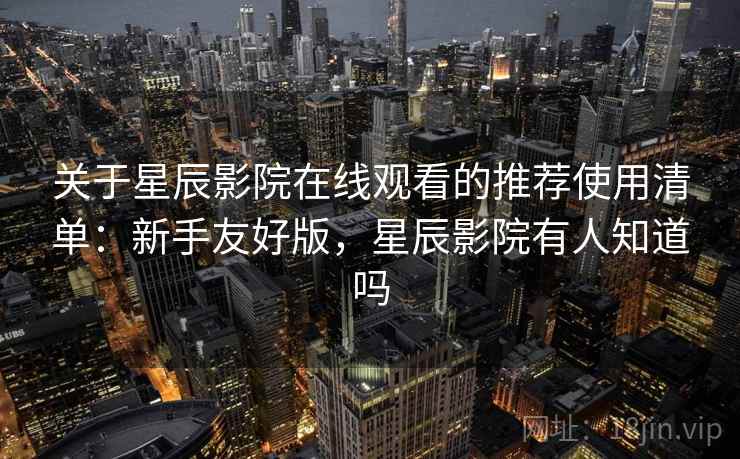 关于星辰影院在线观看的推荐使用清单：新手友好版，星辰影院有人知道吗