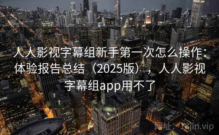 人人影视字幕组新手第一次怎么操作：体验报告总结（2025版），人人影视字幕组app用不了