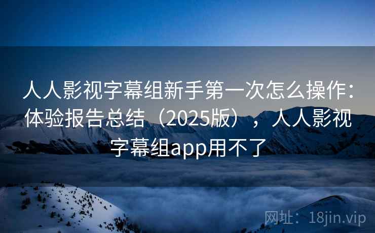人人影视字幕组新手第一次怎么操作：体验报告总结（2025版），人人影视字幕组app用不了