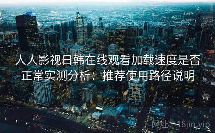 人人影视日韩在线观看加载速度是否正常实测分析：推荐使用路径说明