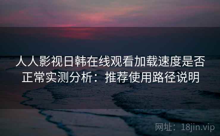 人人影视日韩在线观看加载速度是否正常实测分析：推荐使用路径说明