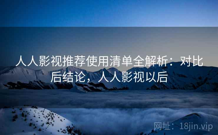 人人影视推荐使用清单全解析：对比后结论，人人影视以后