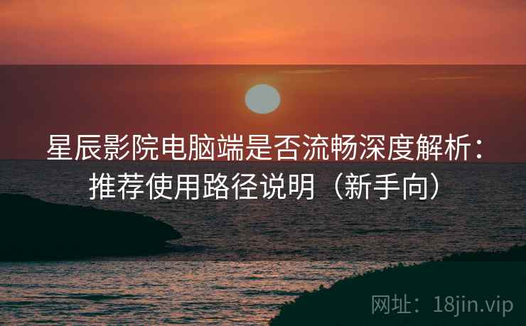 星辰影院电脑端是否流畅深度解析：推荐使用路径说明（新手向）