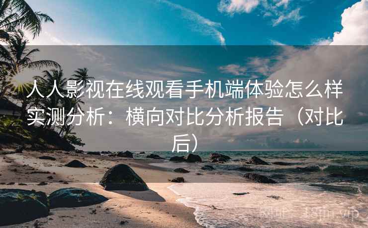 人人影视在线观看手机端体验怎么样实测分析：横向对比分析报告（对比后）