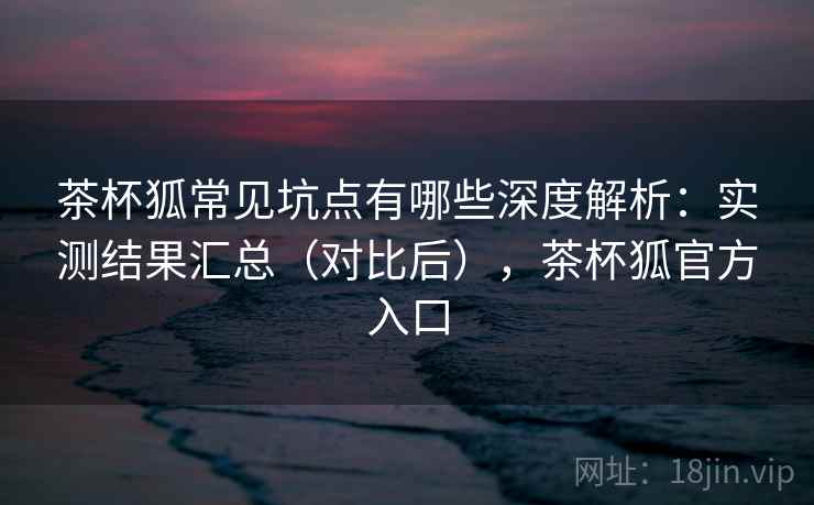 茶杯狐常见坑点有哪些深度解析：实测结果汇总（对比后），茶杯狐官方入口