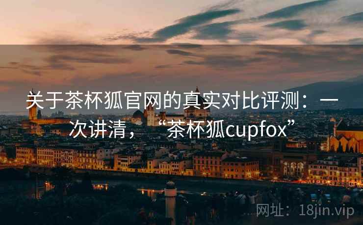 关于茶杯狐官网的真实对比评测：一次讲清，“茶杯狐cupfox”
