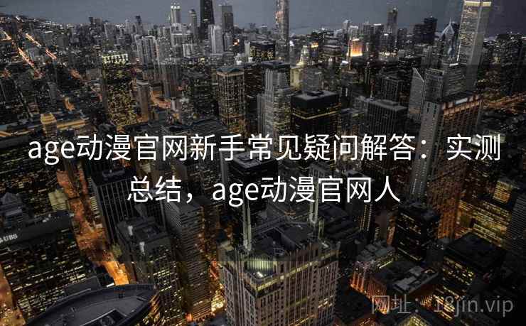 age动漫官网新手常见疑问解答：实测总结，age动漫官网人
