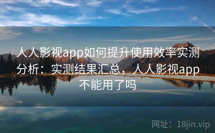 人人影视app如何提升使用效率实测分析：实测结果汇总，人人影视app不能用了吗