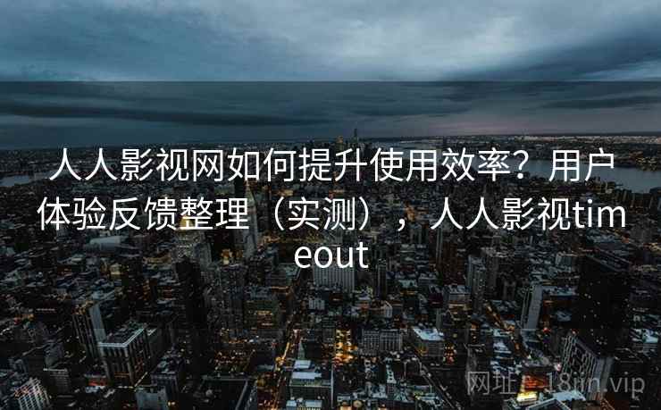 人人影视网如何提升使用效率？用户体验反馈整理（实测），人人影视timeout