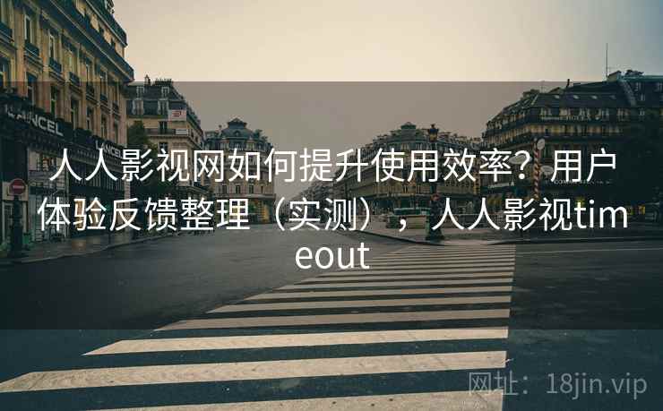 人人影视网如何提升使用效率？用户体验反馈整理（实测），人人影视timeout