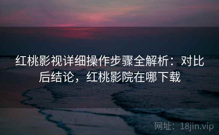 红桃影视详细操作步骤全解析：对比后结论，红桃影院在哪下载