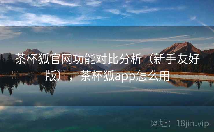 茶杯狐官网功能对比分析(新手友好版),茶杯狐app怎么用 茶杯狐官网功能对比分析(新手友好版),茶杯狐app怎么用