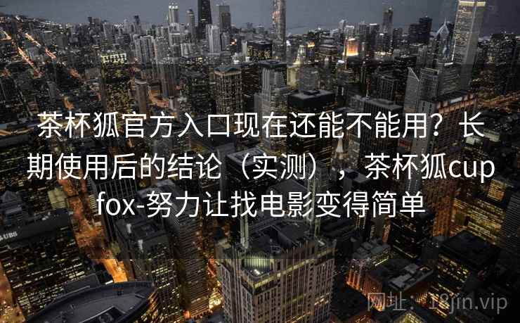 茶杯狐官方入口现在还能不能用?长期使用后的结论(实测),茶杯狐cupfox-努力让找电影变得简单 茶杯狐官方入口现在还能不能用?长期使用后的结论(实测),茶杯狐cupfox-努力让找电影变得简单