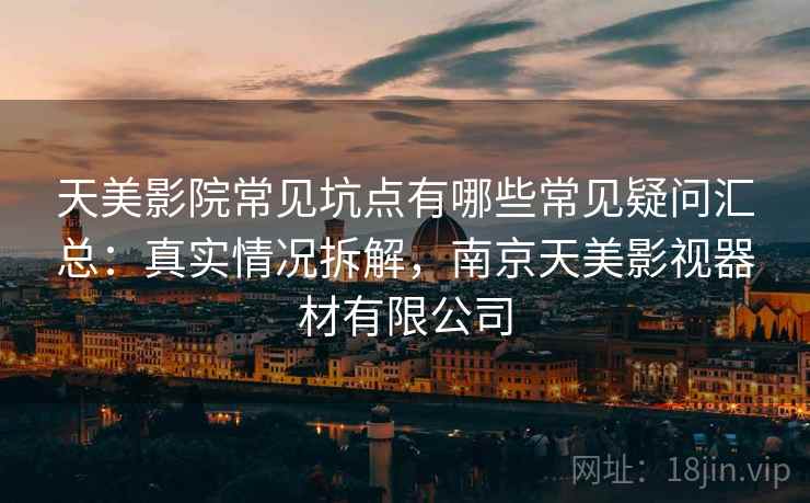 天美影院常见坑点有哪些常见疑问汇总:真实情况拆解,南京天美影视器材有限公司 天美影院常见坑点有哪些常见疑问汇总:真实情况拆解,南京天美影视器材有限公司