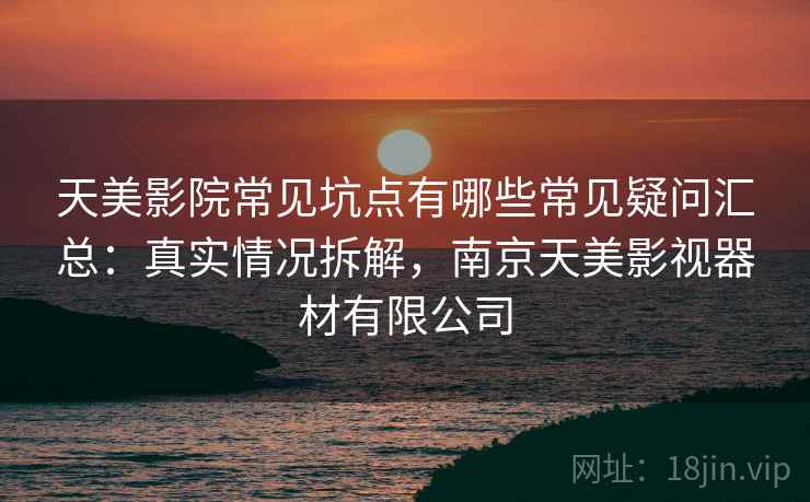 天美影院常见坑点有哪些常见疑问汇总:真实情况拆解,南京天美影视器材有限公司 天美影院常见坑点有哪些常见疑问汇总:真实情况拆解,南京天美影视器材有限公司