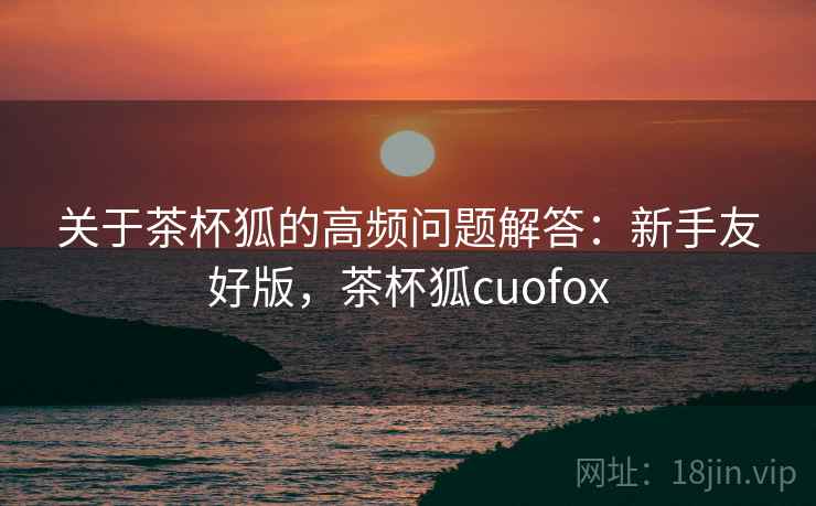 关于茶杯狐的高频问题解答:新手友好版,茶杯狐cuofox 关于茶杯狐的高频问题解答:新手友好版,茶杯狐cuofox