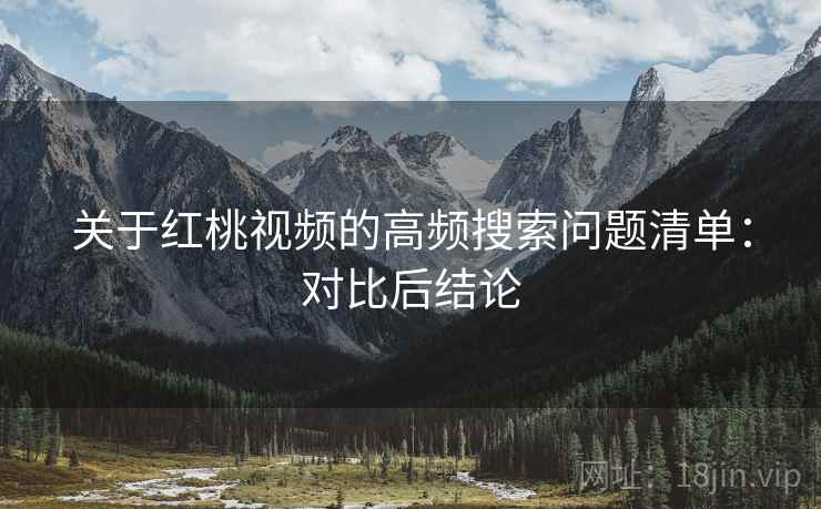 关于红桃视频的高频搜索问题清单:对比后结论 关于红桃视频的高频搜索问题清单:对比后结论