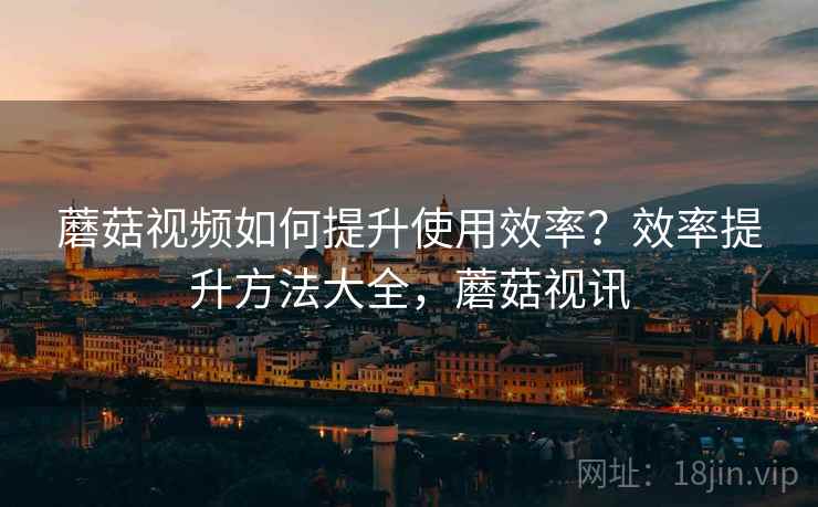 蘑菇视频如何提升使用效率?效率提升方法大全,蘑菇视讯 蘑菇视频如何提升使用效率?效率提升方法大全,蘑菇视讯