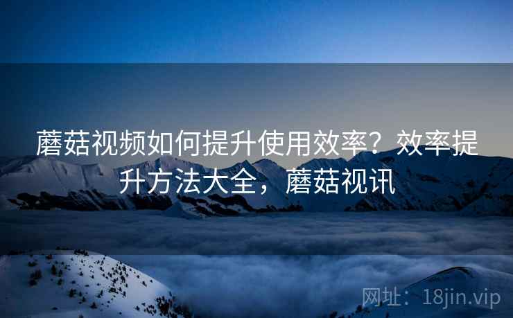 蘑菇视频如何提升使用效率?效率提升方法大全,蘑菇视讯 蘑菇视频如何提升使用效率?效率提升方法大全,蘑菇视讯