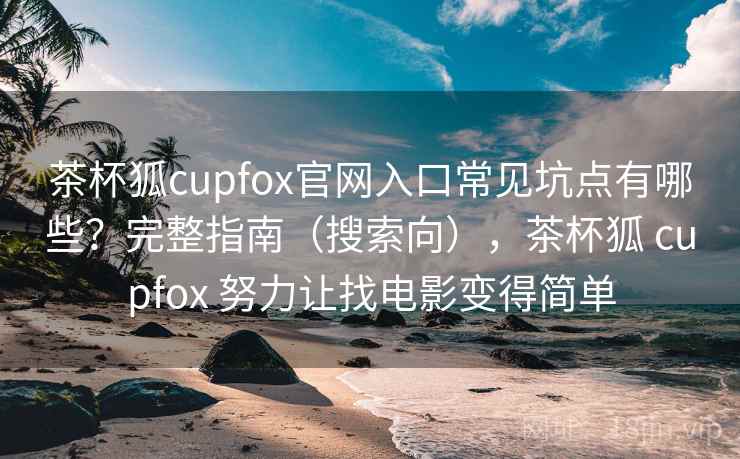 茶杯狐cupfox官网入口常见坑点有哪些？完整指南（搜索向），茶杯狐 cupfox 努力让找电影变得简单